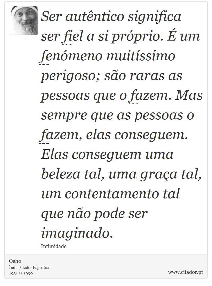 Ser autêntico significa ser fiel a si próprio. É um fenómeno muitíssimo perigoso; são raras as pessoas que o fazem. Mas sempre que as pessoas o fazem, elas conseguem. Elas conseguem uma beleza tal, uma graça tal, um contentamento tal que não pode ser imaginado. - Osho - Frases