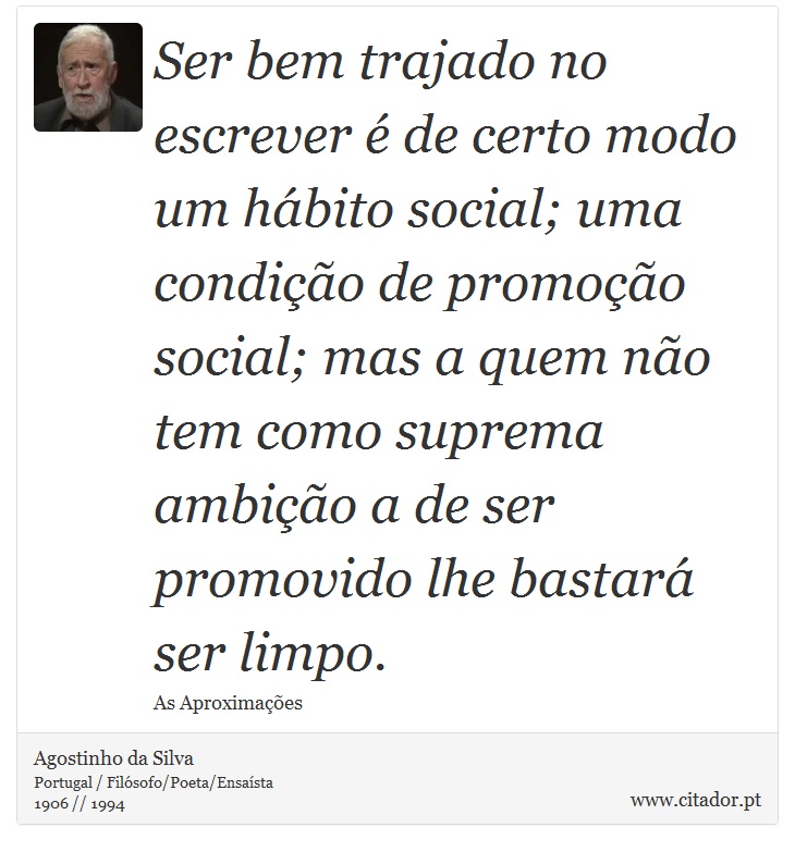 Ser bem trajado no escrever é de certo modo um hábito social; uma condição de promoção social; mas a quem não tem como suprema ambição a de ser promovido lhe bastará ser limpo. - Agostinho da Silva - Frases