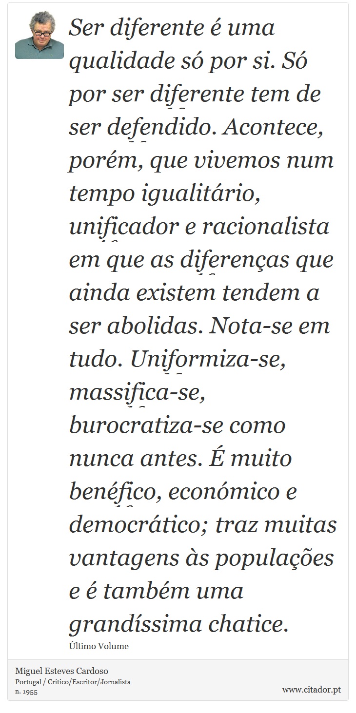 Ser diferente é uma qualidade só por si. Só por ser diferente tem de ser defendido. Acontece, porém, que vivemos num tempo igualitário, unificador e racionalista em que as diferenças que ainda existem tendem a ser abolidas. Nota-se em tudo. Uniformiza-se, massifica-se, burocratiza-se como nunca antes. É muito benéfico, económico e democrático; traz muitas vantagens às populações e é também uma grandíssima chatice. - Miguel Esteves Cardoso - Frases