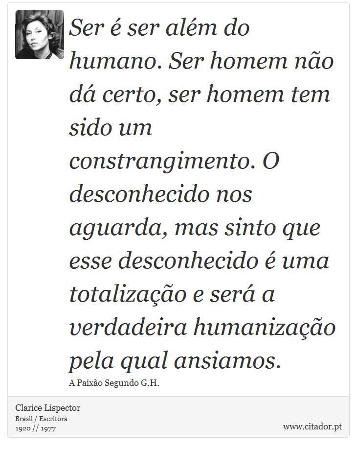 Ser é ser além do humano. Ser homem não dá certo, ser homem tem sido um constrangimento. O desconhecido nos aguarda, mas sinto que esse desconhecido é uma totalização e será a verdadeira humanização pela qual ansiamos. - Clarice Lispector - Frases