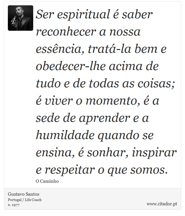 Ser espiritual é saber reconhecer a nossa essência, tratá-la bem e obedecer-lhe acima de tudo e de todas as coisas; é viver o momento, é a sede de aprender e a humildade quando se ensina, é sonhar, inspirar e respeitar o que somos. - Gustavo Santos - Frases