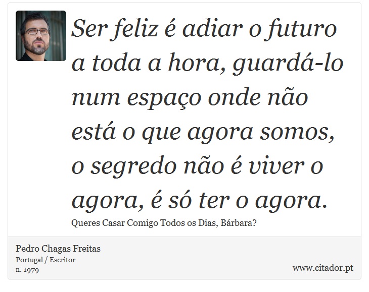 Ser feliz é adiar o futuro a toda a hora, guardá-lo num espaço onde não está o que agora somos, o segredo não é viver o agora, é só ter o agora. - Pedro Chagas Freitas - Frases