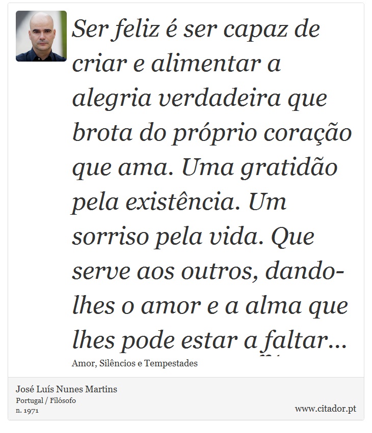 Ser feliz é ser capaz de criar e alimentar a alegria verdadeira que brota do próprio coração que ama. Uma gratidão pela existência. Um sorriso pela vida. Que serve aos outros, dando-lhes o amor e a alma que lhes pode estar a faltar... - José Luís Nunes Martins - Frases
