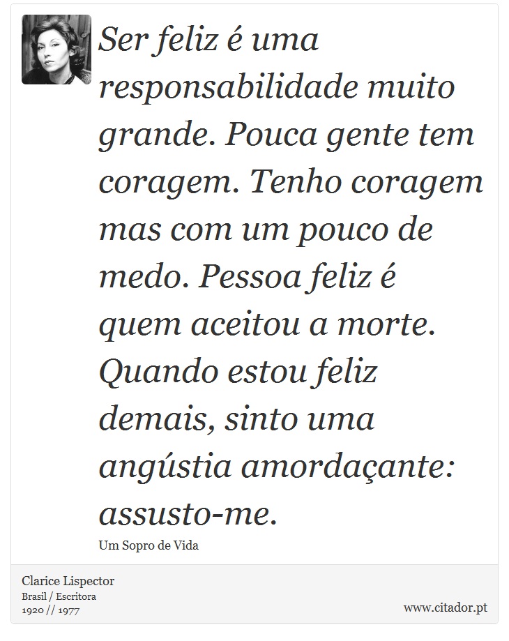 Ser feliz é uma responsabilidade muito grande. Pouca gente tem coragem. Tenho coragem mas com um pouco de medo. Pessoa feliz é quem aceitou a morte. Quando estou feliz demais, sinto uma angústia amordaçante: assusto-me. - Clarice Lispector - Frases