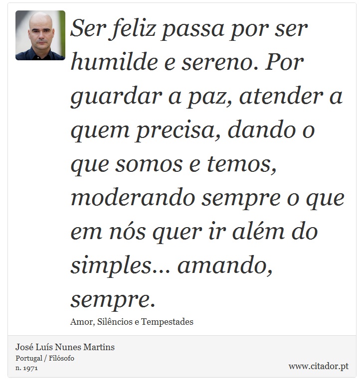 Ser feliz passa por ser humilde e sereno. Por guardar a paz, atender a quem precisa, dando o que somos e temos, moderando sempre o que em nós quer ir além do simples… amando, sempre. - José Luís Nunes Martins - Frases
