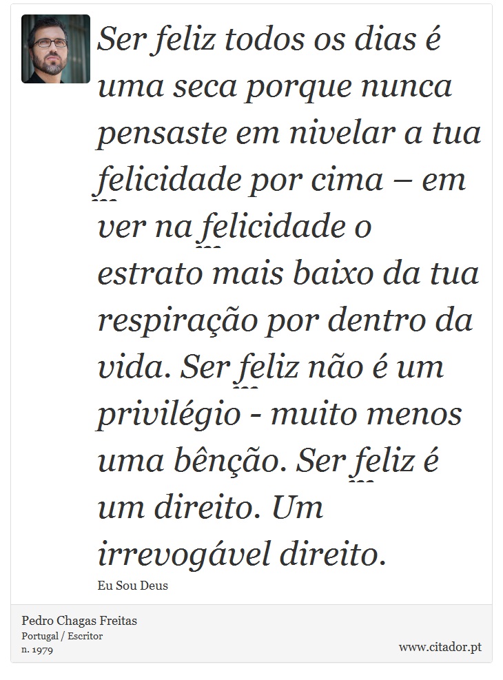 Ser feliz todos os dias é uma seca porque nunca pensaste em nivelar a tua felicidade por cima – em ver na felicidade o estrato mais baixo da tua respiração por dentro da vida. Ser feliz não é um privilégio - muito menos uma bênção. Ser feliz é um direito. Um irrevogável direito. - Pedro Chagas Freitas - Frases