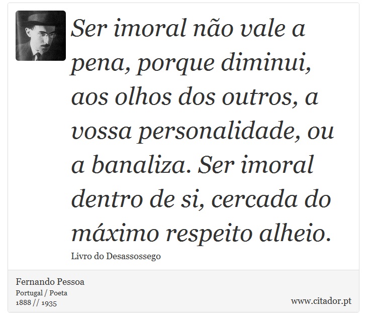 Ser imoral não vale a pena, porque diminui, aos olhos dos outros, a vossa personalidade, ou a banaliza. Ser imoral dentro de si, cercada do máximo respeito alheio. - Fernando Pessoa - Frases