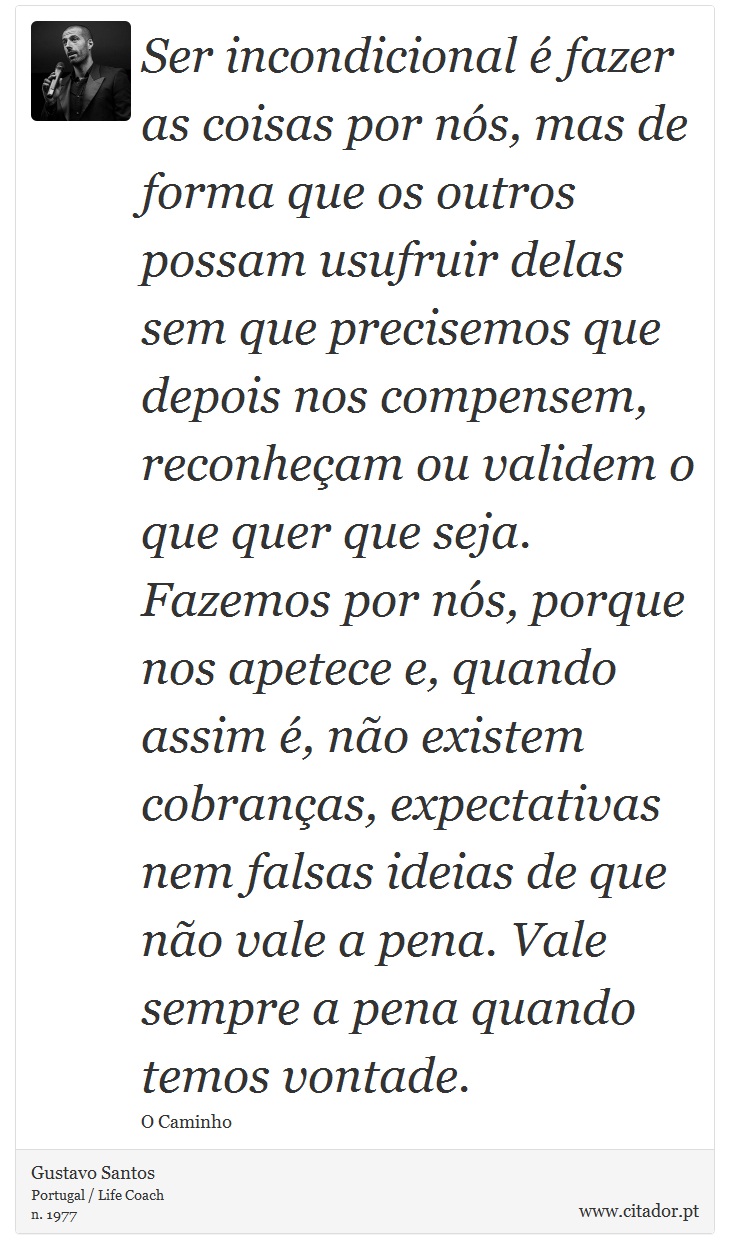Ser incondicional é fazer as coisas por nós, mas de forma que os outros possam usufruir delas sem que precisemos que depois nos compensem, reconheçam ou validem o que quer que seja. Fazemos por nós, porque nos apetece e, quando assim é, não existem cobranças, expectativas nem falsas ideias de que não vale a pena. Vale sempre a pena quando temos vontade. - Gustavo Santos - Frases