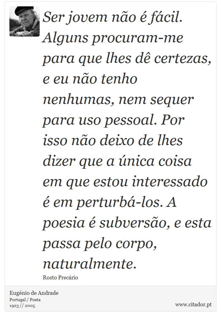 Ser jovem não é fácil. Alguns procuram-me para que lhes dê certezas, e eu não tenho nenhumas, nem sequer para uso pessoal. Por isso não deixo de lhes dizer que a única coisa em que estou interessado é em perturbá-los. A poesia é subversão, e esta passa pelo corpo, naturalmente. - Eugénio de Andrade - Frases