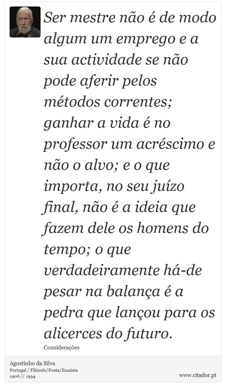 Ser mestre não é de modo algum um emprego e a sua actividade se não pode aferir pelos métodos correntes; ganhar a vida é no professor um acréscimo e não o alvo; e o que importa, no seu juízo final, não é a ideia que fazem dele os homens do tempo; o que verdadeiramente há-de pesar na balança é a pedra que lançou para os alicerces do futuro. - Agostinho da Silva - Frases