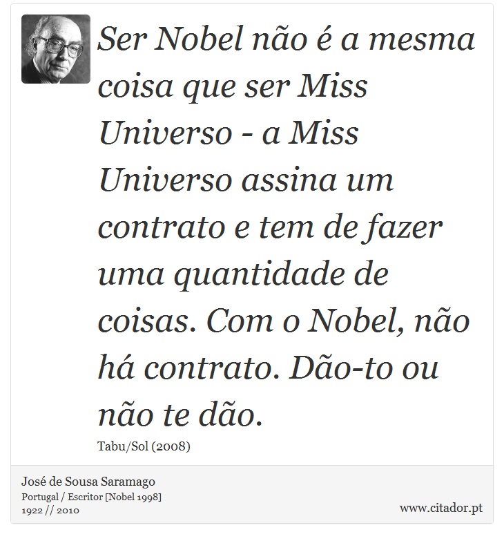 Ser Nobel não é a mesma coisa que ser Miss Universo - a Miss Universo assina um contrato e tem de fazer uma quantidade de coisas. Com o Nobel, não há contrato. Dão-to ou não te dão. - José Saramago - Frases