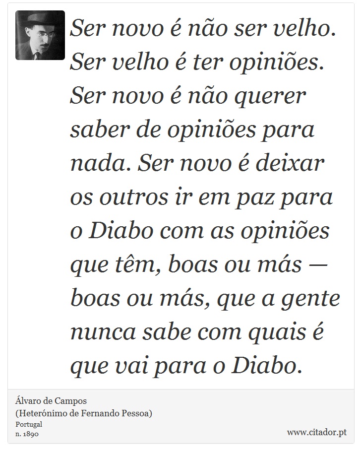 Ser novo é não ser velho. Ser velho é ter opiniões. Ser novo é não querer saber de opiniões para nada. Ser novo é deixar os outros ir em paz para o Diabo com as opiniões que têm, boas ou más — boas ou más, que a gente nunca sabe com quais é que vai para o Diabo. - Álvaro de Campos<BR></B>(Heterónimo de Fernando Pessoa) - Frases