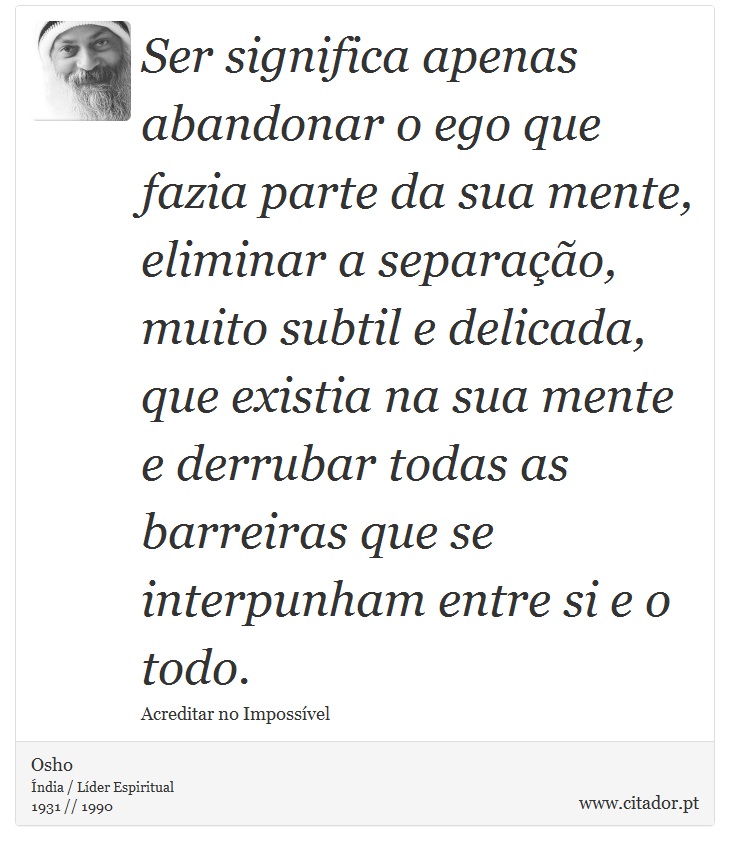 Ser significa apenas abandonar o ego que fazia parte da sua mente, eliminar a separação, muito subtil e delicada, que existia na sua mente e derrubar todas as barreiras que se interpunham entre si e o todo. - Osho - Frases