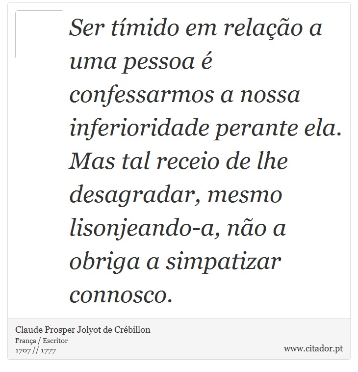 Ser tímido em relação a uma pessoa é confessarmos a nossa inferioridade perante ela. Mas tal receio de lhe desagradar, mesmo lisonjeando-a, não a obriga a simpatizar connosco. - Claude Prosper Jolyot de Crébillon - Frases