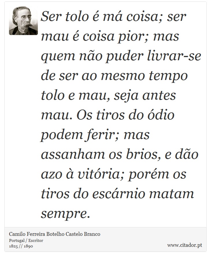 Ser tolo é má coisa; ser mau é coisa pior; mas quem não puder livrar-se de ser ao mesmo tempo tolo e mau, seja antes mau. Os tiros do ódio podem ferir; mas assanham os brios, e dão azo à vitória; porém os tiros do escárnio matam sempre. - Camilo Ferreira Botelho Castelo Branco - Frases