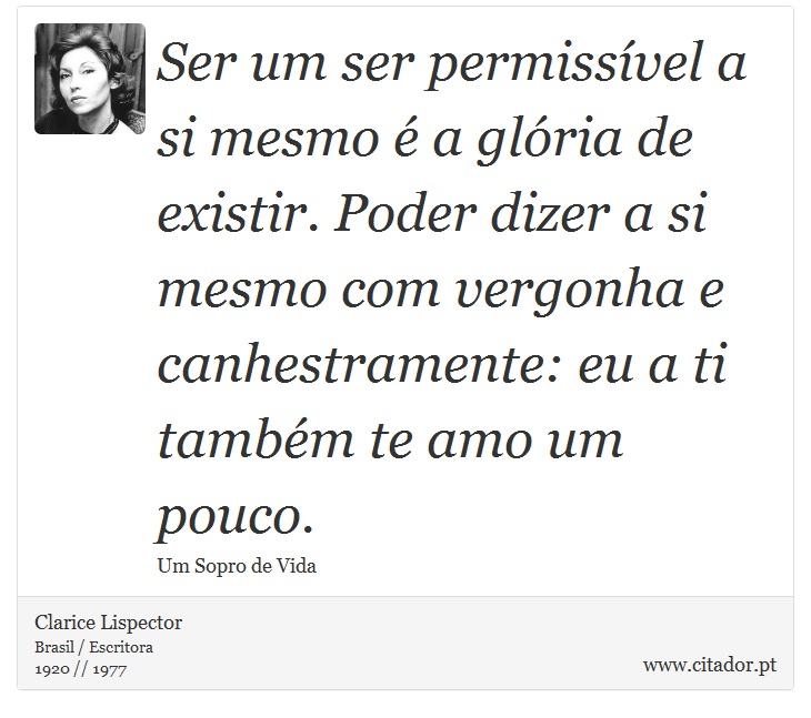 Ser um ser permissível a si mesmo é a glória de existir. Poder dizer a si mesmo com vergonha e canhestramente: eu a ti também te amo um pouco. - Clarice Lispector - Frases