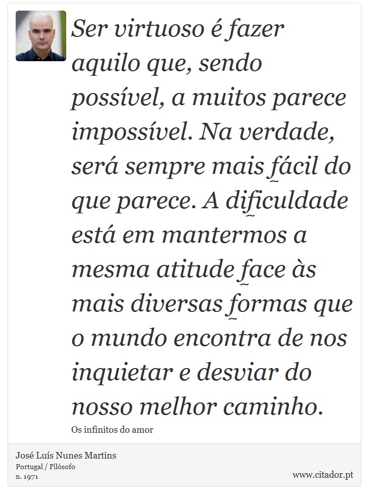 Ser virtuoso é fazer aquilo que, sendo possível, a muitos parece impossível. Na verdade, será sempre mais fácil do que parece. A dificuldade está em mantermos a mesma atitude face às mais diversas formas que o mundo encontra de nos inquietar e desviar do nosso melhor caminho. - José Luís Nunes Martins - Frases