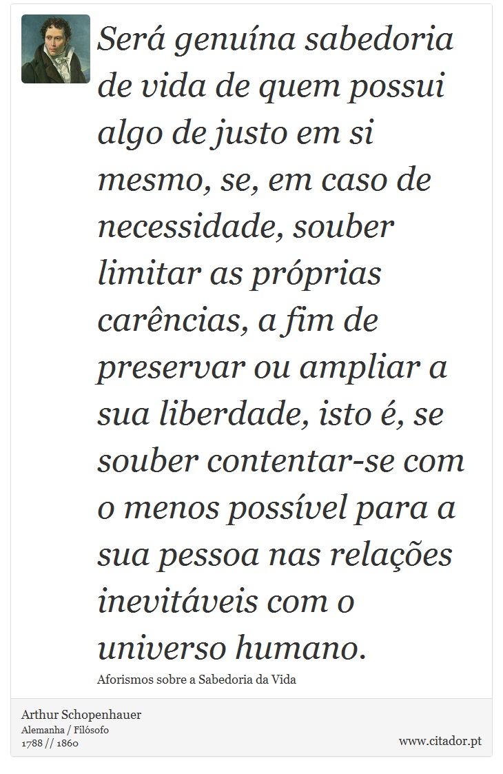 Será genuína sabedoria de vida de quem possui algo de justo em si mesmo, se, em caso de necessidade, souber limitar as próprias carências, a fim de preservar ou ampliar a sua liberdade, isto é, se souber contentar-se com o menos possível para a sua pessoa nas relações inevitáveis com o universo humano. - Arthur Schopenhauer - Frases