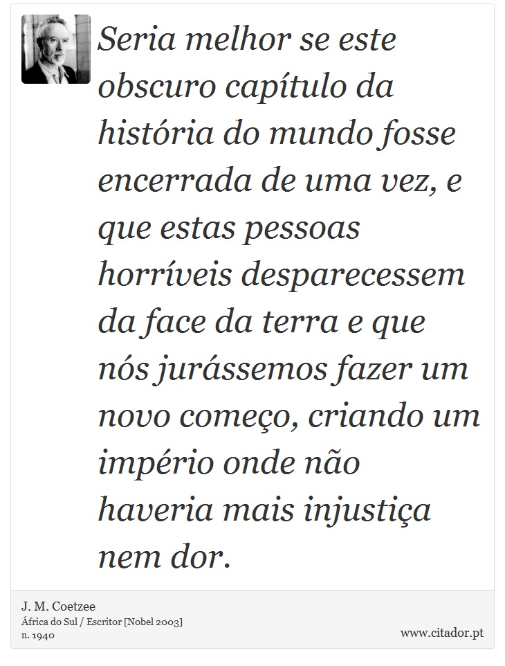 Seria melhor se este obscuro capítulo da história do mundo fosse encerrada de uma vez, e que estas pessoas horríveis desparecessem da face da terra e que nós jurássemos fazer um novo começo, criando um império onde não haveria mais injustiça nem dor. - J. M. Coetzee - Frases