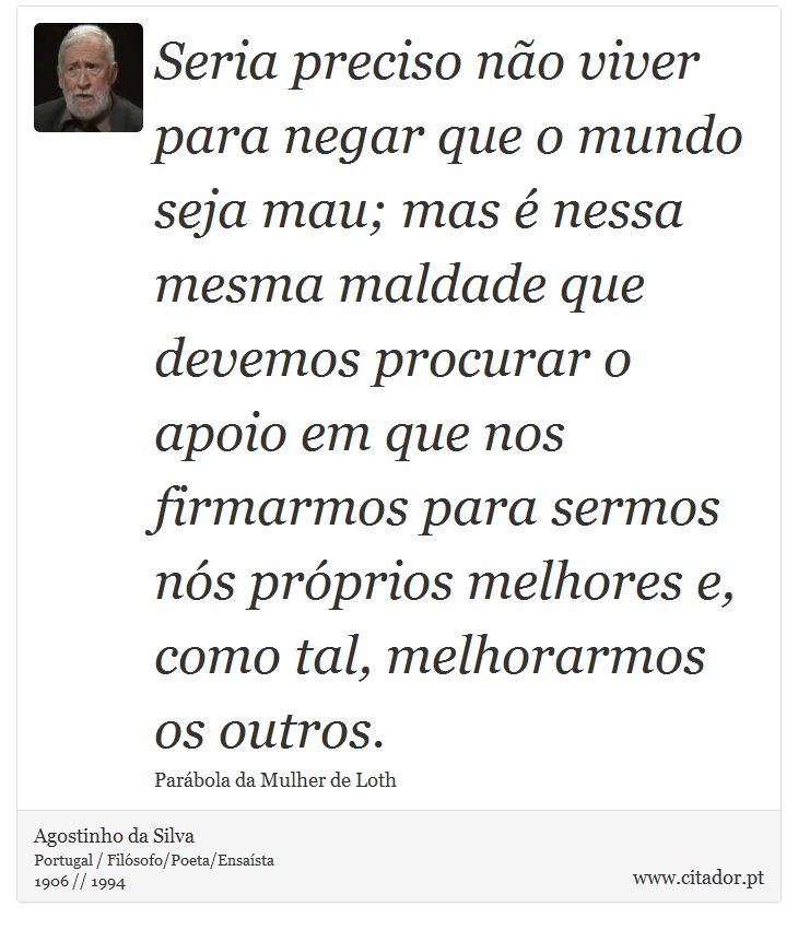 Seria preciso não viver para negar que o mundo seja mau; mas é nessa mesma maldade que devemos procurar o apoio em que nos firmarmos para sermos nós próprios melhores e, como tal, melhorarmos os outros. - Agostinho da Silva - Frases
