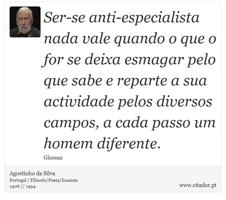 Ser-se anti-especialista nada vale quando o que o for se deixa esmagar pelo que sabe e reparte a sua actividade pelos diversos campos, a cada passo um homem diferente. - Agostinho da Silva - Frases