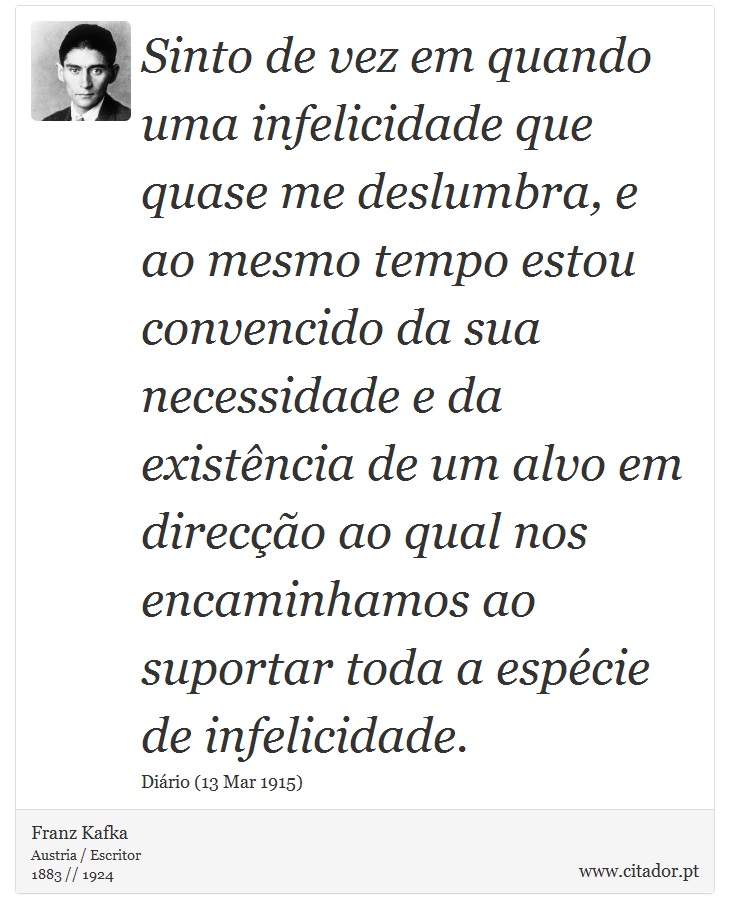 Sinto de vez em quando uma infelicidade que quase me deslumbra, e ao mesmo tempo estou convencido da sua necessidade e da existência de um alvo em direcção ao qual nos encaminhamos ao suportar toda a espécie de infelicidade. - Franz Kafka - Frases