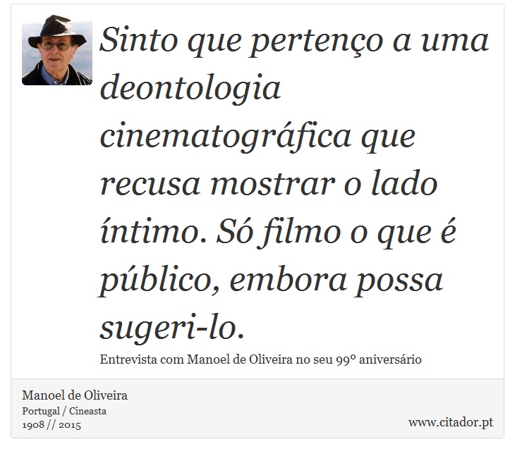 Sinto que pertenço a uma deontologia cinematográfica que recusa mostrar o lado íntimo. Só filmo o que é público, embora possa sugeri-lo. - Manoel de Oliveira - Frases