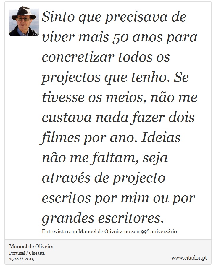 Sinto que precisava de viver mais 50 anos para concretizar todos os projectos que tenho. Se tivesse os meios, não me custava nada fazer dois filmes por ano. Ideias não me faltam, seja através de projecto escritos por mim ou por grandes escritores. - Manoel de Oliveira - Frases