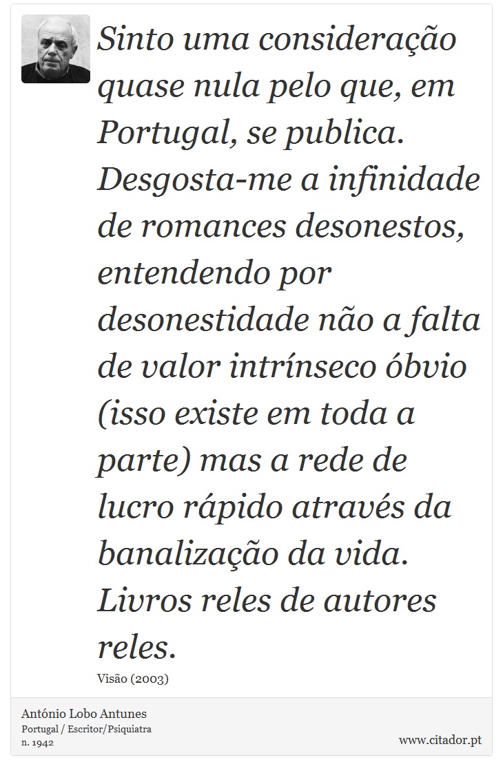Sinto uma consideração quase nula pelo que, em Portugal, se publica. Desgosta-me a infinidade de romances desonestos, entendendo por desonestidade não a falta de valor intrínseco óbvio (isso existe em toda a parte) mas a rede de lucro rápido através da banalização da vida. Livros reles de autores reles. - António Lobo Antunes - Frases