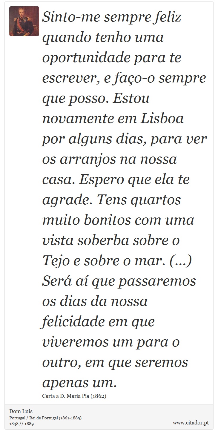 Sinto-me sempre feliz quando tenho uma oportunidade para te escrever, e faço-o sempre que posso. Estou novamente em Lisboa por alguns dias, para ver os arranjos na nossa casa. Espero que ela te agrade. Tens quartos muito bonitos com uma vista soberba sobre o Tejo e sobre o mar. (...) Será aí que passaremos os dias da nossa felicidade em que viveremos um para o outro, em que seremos apenas um. - Dom Luis - Frases