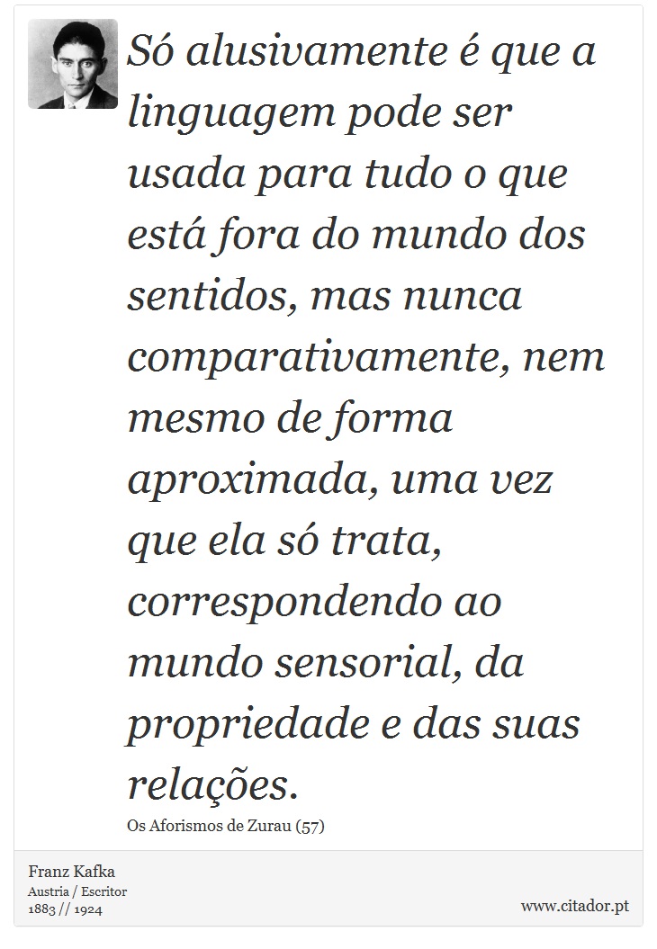 Só alusivamente é que a linguagem pode ser usada para tudo o que está fora do mundo dos sentidos, mas nunca comparativamente, nem mesmo de forma aproximada, uma vez que ela só trata, correspondendo ao mundo sensorial, da propriedade e das suas relações. - Franz Kafka - Frases