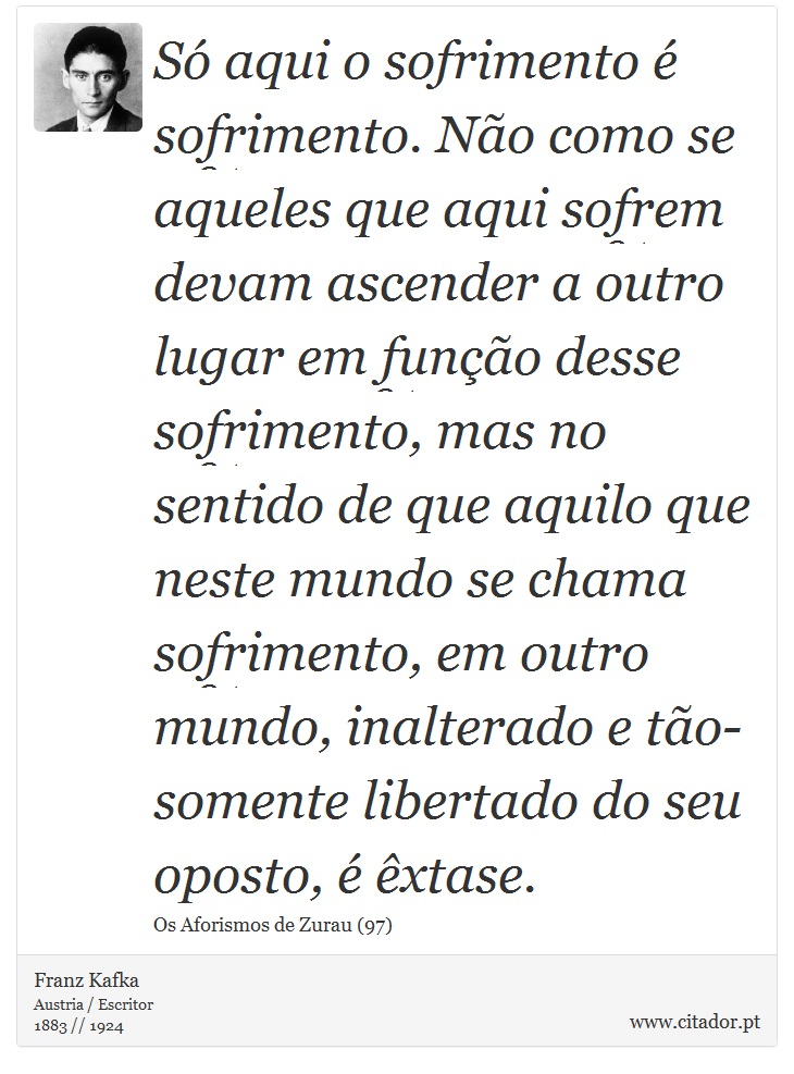 Só aqui o sofrimento é sofrimento. Não como se aqueles que aqui sofrem devam ascender a outro lugar em função desse sofrimento, mas no sentido de que aquilo que neste mundo se chama sofrimento, em outro mundo, inalterado e tão-somente libertado do seu oposto, é êxtase. - Franz Kafka - Frases