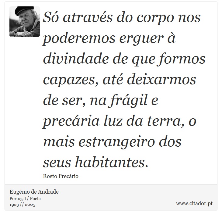 Só através do corpo nos poderemos erguer à divindade de que formos capazes, até deixarmos de ser, na frágil e precária luz da terra, o mais estrangeiro dos seus habitantes. - Eugénio de Andrade - Frases