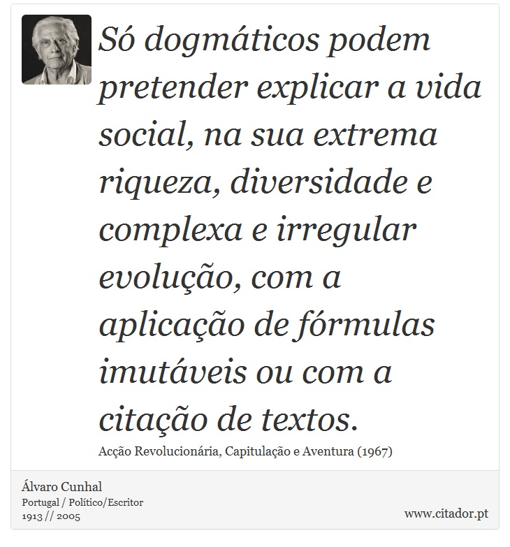 Só dogmáticos podem pretender explicar a vida social, na sua extrema riqueza, diversidade e complexa e irregular evolução, com a aplicação de fórmulas imutáveis ou com a citação de textos. - Álvaro Cunhal - Frases