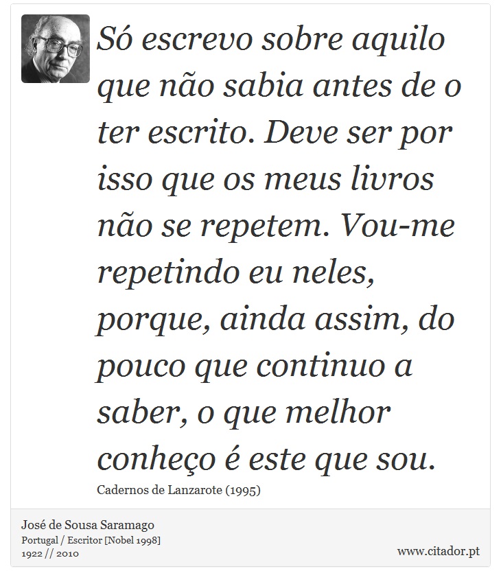 Só escrevo sobre aquilo que não sabia antes de o ter escrito. Deve ser por isso que os meus livros não se repetem. Vou-me repetindo eu neles, porque, ainda assim, do pouco que continuo a saber, o que melhor conheço é este que sou. - José Saramago - Frases