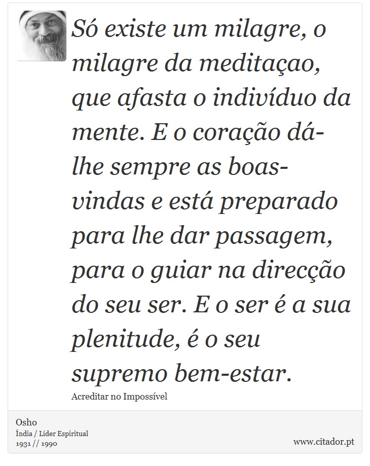 Só existe um milagre, o milagre da meditaçao, que afasta o indivíduo da mente. E o coração dá-lhe sempre as boas-vindas e está preparado para lhe dar passagem, para o guiar na direcção do seu ser. E o ser é a sua plenitude, é o seu supremo bem-estar. - Osho - Frases