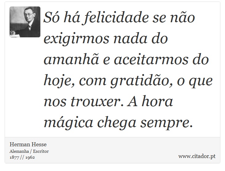 Só há felicidade se não exigirmos nada do amanhã e aceitarmos do hoje, com gratidão, o que nos trouxer. A hora mágica chega sempre. - Herman Hesse - Frases