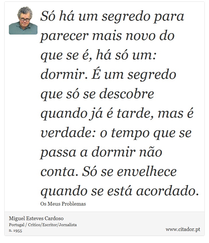 Só há um segredo para parecer mais novo do que se é, há só um: dormir. É um segredo que só se descobre quando já é tarde, mas é verdade: o tempo que se passa a dormir não conta. Só se envelhece quando se está acordado. - Miguel Esteves Cardoso - Frases
