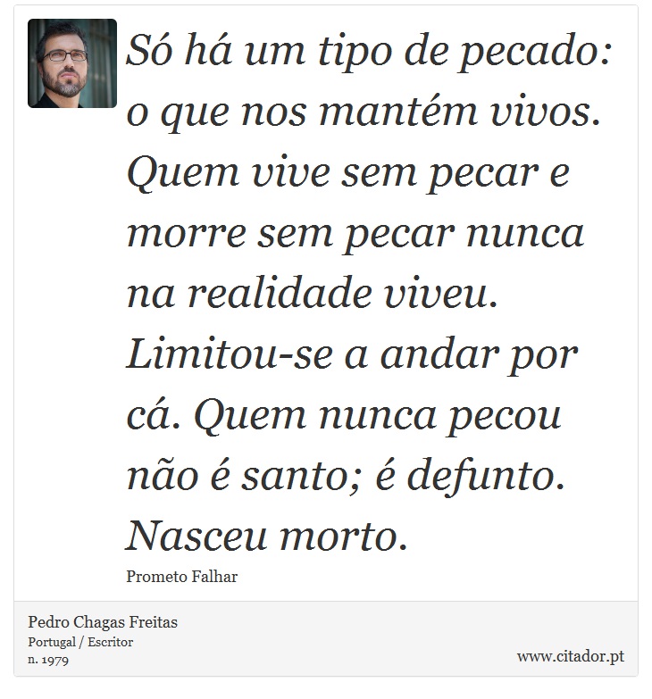 Só há um tipo de pecado: o que nos mantém vivos. Quem vive sem pecar e morre sem pecar nunca na realidade viveu. Limitou-se a andar por cá. Quem nunca pecou não é santo; é defunto. Nasceu morto. - Pedro Chagas Freitas - Frases