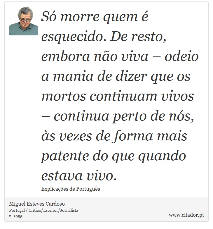 Só morre quem é esquecido. De resto, embora não viva – odeio a mania de dizer que os mortos continuam vivos – continua perto de nós, às vezes de forma mais patente do que quando estava vivo. - Miguel Esteves Cardoso - Frases
