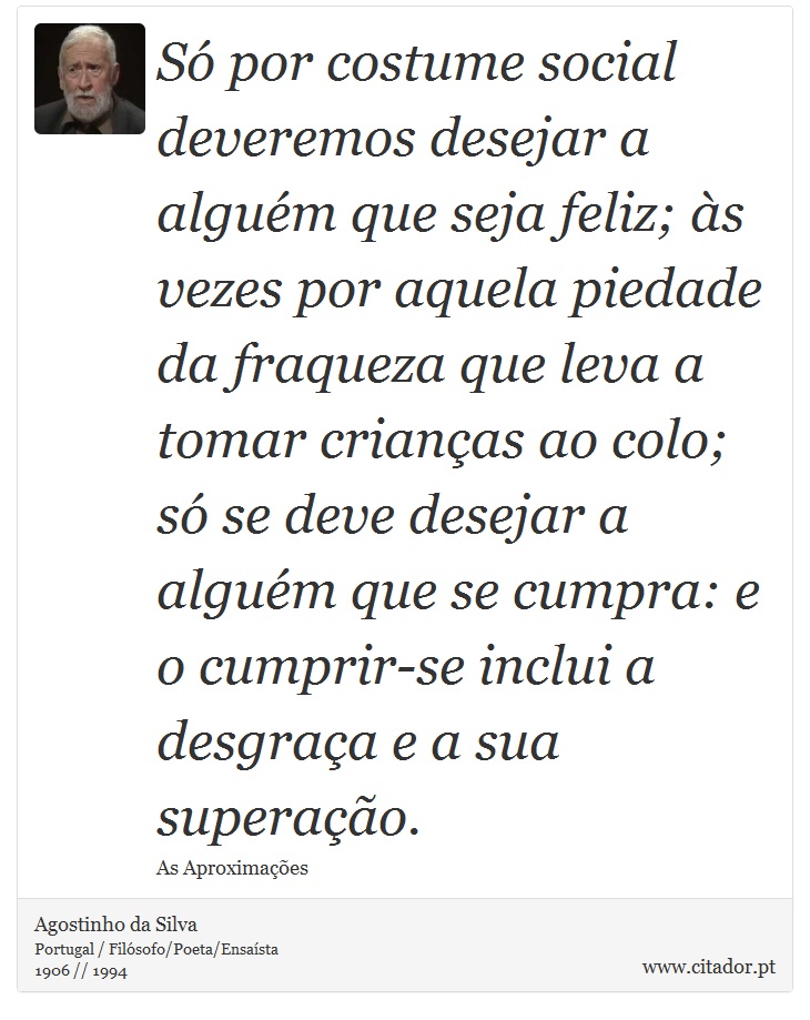 Só por costume social deveremos desejar a alguém que seja feliz; às vezes por aquela piedade da fraqueza que leva a tomar crianças ao colo; só se deve desejar a alguém que se cumpra: e o cumprir-se inclui a desgraça e a sua superação. - Agostinho da Silva - Frases