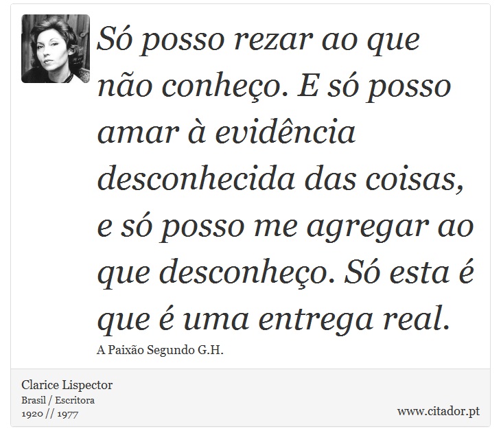 Só posso rezar ao que não conheço. E só posso amar à evidência desconhecida das coisas, e só posso me agregar ao que desconheço. Só esta é que é uma entrega real. - Clarice Lispector - Frases