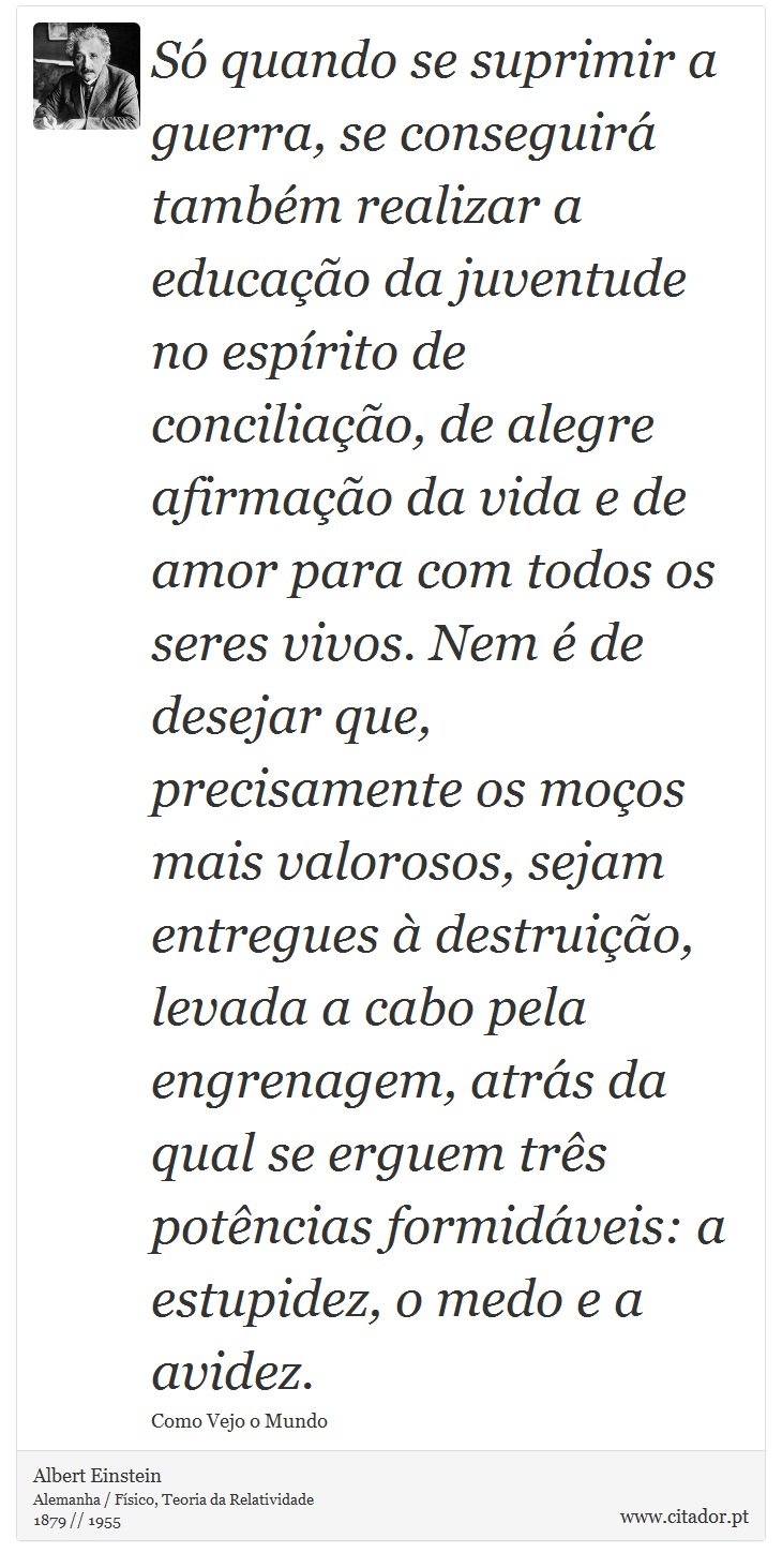 Só quando se suprimir a guerra, se conseguirá também realizar a educação da juventude no espírito de conciliação, de alegre afirmação da vida e de amor para com todos os seres vivos. Nem é de desejar que, precisamente os moços mais valorosos, sejam entregues à destruição, levada a cabo pela engrenagem, atrás da qual se erguem três potências formidáveis: a estupidez, o medo e a avidez. - Albert Einstein - Frases