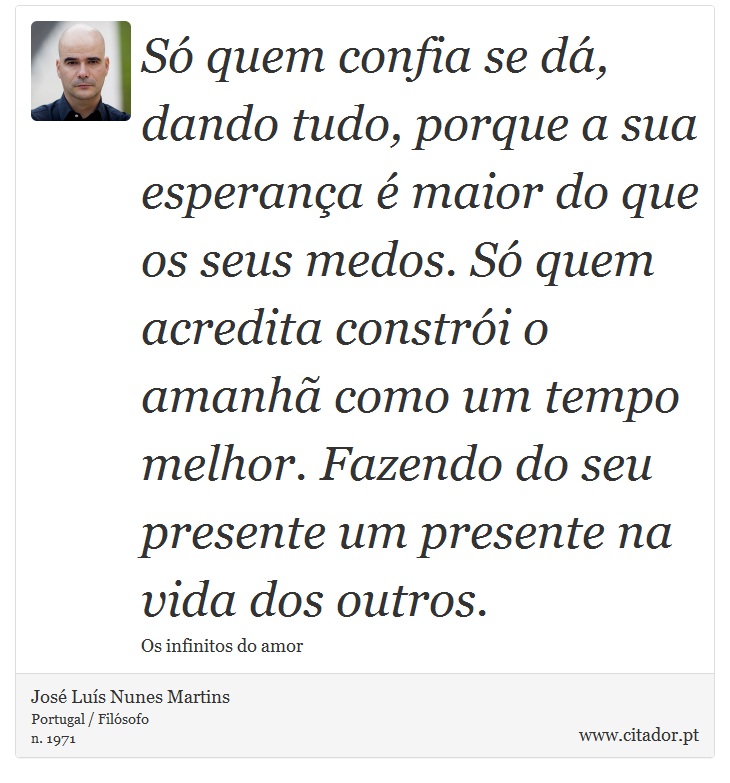 Só quem confia se dá, dando tudo, porque a sua esperança é maior do que os seus medos. Só quem acredita constrói o amanhã como um tempo melhor. Fazendo do seu presente um presente na vida dos outros. - José Luís Nunes Martins - Frases