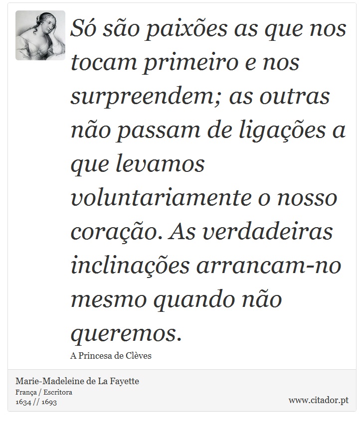Só são paixões as que nos tocam primeiro e nos surpreendem; as outras não passam de ligações a que levamos voluntariamente o nosso coração. As verdadeiras inclinações arrancam-no mesmo quando não queremos. - Marie-Madeleine de La Fayette - Frases
