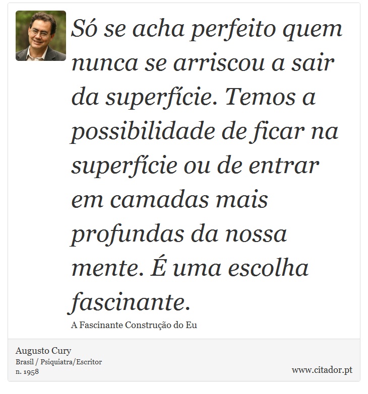 Só se acha perfeito quem nunca se arriscou a sair da superfície. Temos a possibilidade de ficar na superfície ou de entrar em camadas mais profundas da nossa mente. É uma escolha fascinante. - Augusto Cury - Frases