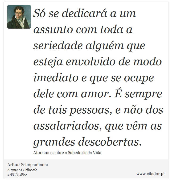 Só se dedicará a um assunto com toda a seriedade alguém que esteja envolvido de modo imediato e que se ocupe dele com amor. É sempre de tais pessoas, e não dos assalariados, que vêm as grandes descobertas. - Arthur Schopenhauer - Frases
