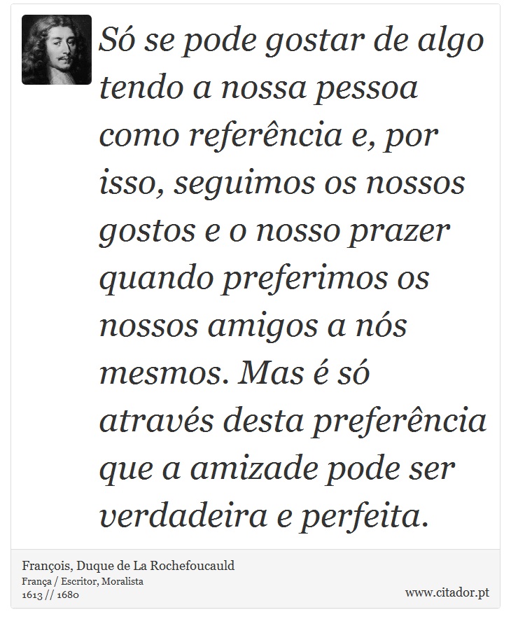 Só se pode gostar de algo tendo a nossa pessoa como referência e, por isso, seguimos os nossos gostos e o nosso prazer quando preferimos os nossos amigos a nós mesmos. Mas é só através desta preferência que a amizade pode ser verdadeira e perfeita. - François, Duque de La Rochefoucauld - Frases