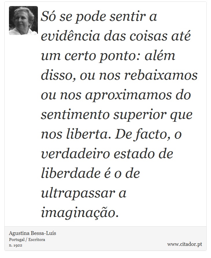 Só se pode sentir a evidência das coisas até um certo ponto: além disso, ou nos rebaixamos ou nos aproximamos do sentimento superior que nos liberta. De facto, o verdadeiro estado de liberdade é o de ultrapassar a imaginação. - Agustina Bessa-Luís - Frases