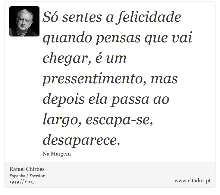 Só sentes a felicidade quando pensas que vai chegar, é um pressentimento, mas depois ela passa ao largo, escapa-se, desaparece. - Rafael Chirbes - Frases